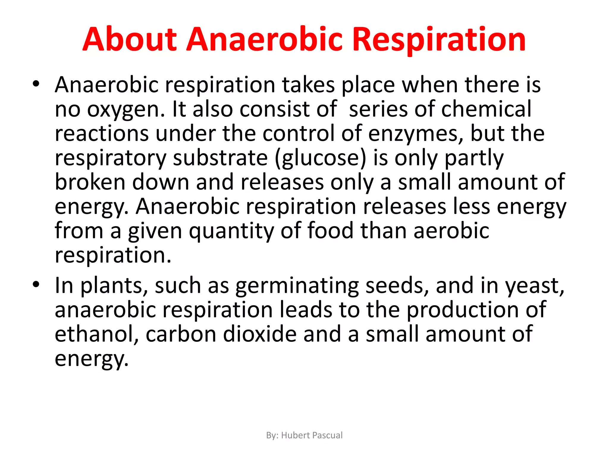 About Anaerobic Respiration
• Anaerobic respiration takes place when there is
no oxygen. It also consist of series of chemical
reactions under the control of enzymes, but the
respiratory substrate (glucose) is only partly
broken down and releases only a small amount of
energy. Anaerobic respiration releases less energy
from a given quantity of food than aerobic
respiration.
• In plants, such as germinating seeds, and in yeast,
anaerobic respiration leads to the production of
ethanol, carbon dioxide and a small amount of
energy.
By: Hubert Pascual
 