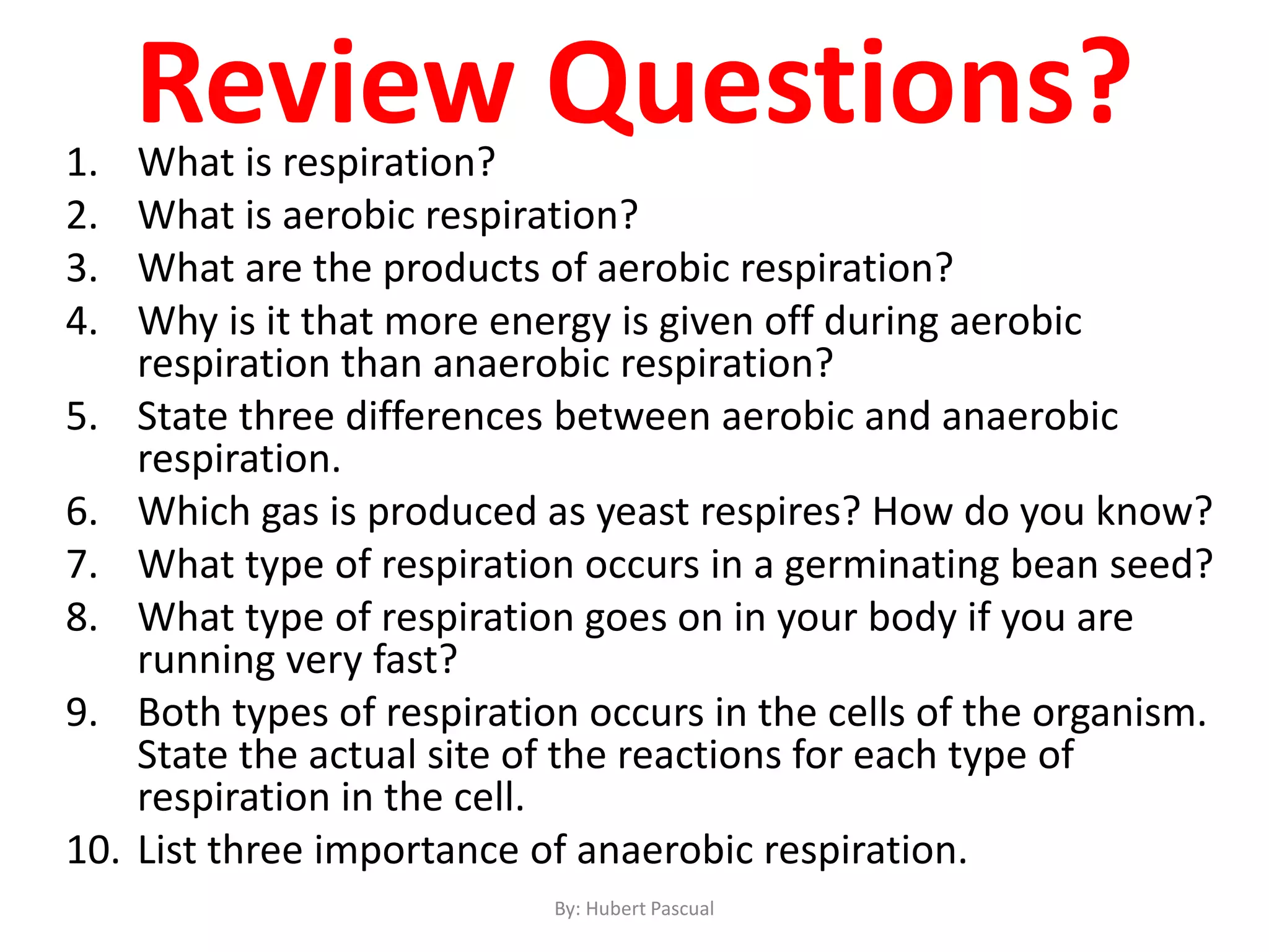 Review Questions?1. What is respiration?
2. What is aerobic respiration?
3. What are the products of aerobic respiration?
4. Why is it that more energy is given off during aerobic
respiration than anaerobic respiration?
5. State three differences between aerobic and anaerobic
respiration.
6. Which gas is produced as yeast respires? How do you know?
7. What type of respiration occurs in a germinating bean seed?
8. What type of respiration goes on in your body if you are
running very fast?
9. Both types of respiration occurs in the cells of the organism.
State the actual site of the reactions for each type of
respiration in the cell.
10. List three importance of anaerobic respiration.
By: Hubert Pascual
 