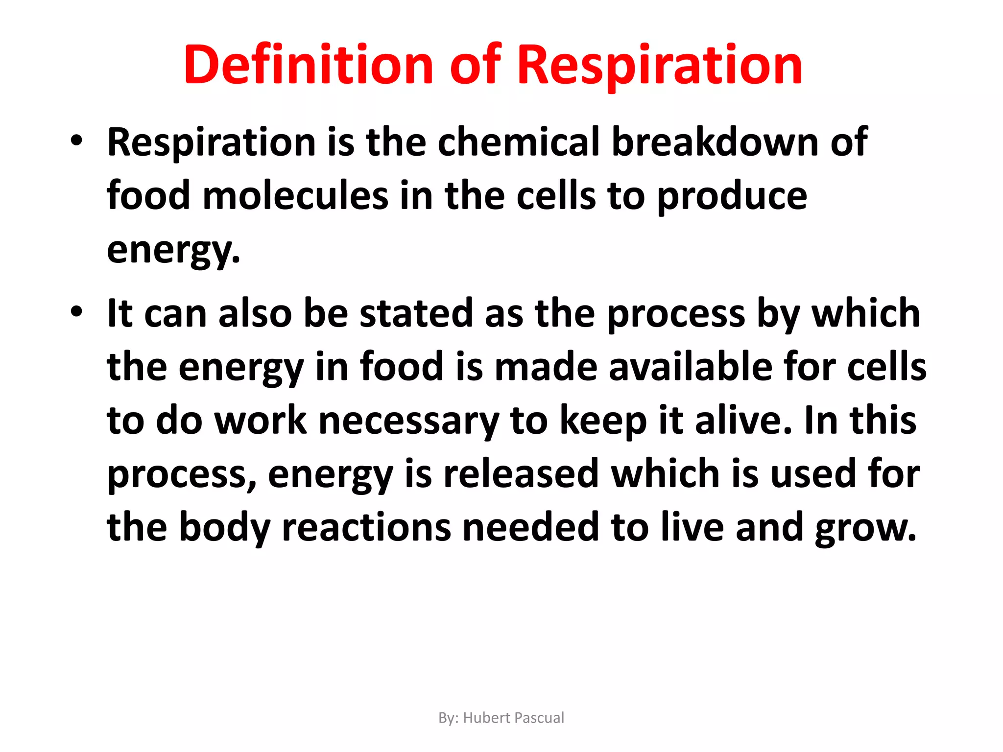 • Respiration is the chemical breakdown of
food molecules in the cells to produce
energy.
• It can also be stated as the process by which
the energy in food is made available for cells
to do work necessary to keep it alive. In this
process, energy is released which is used for
the body reactions needed to live and grow.
By: Hubert Pascual
Definition of Respiration
 