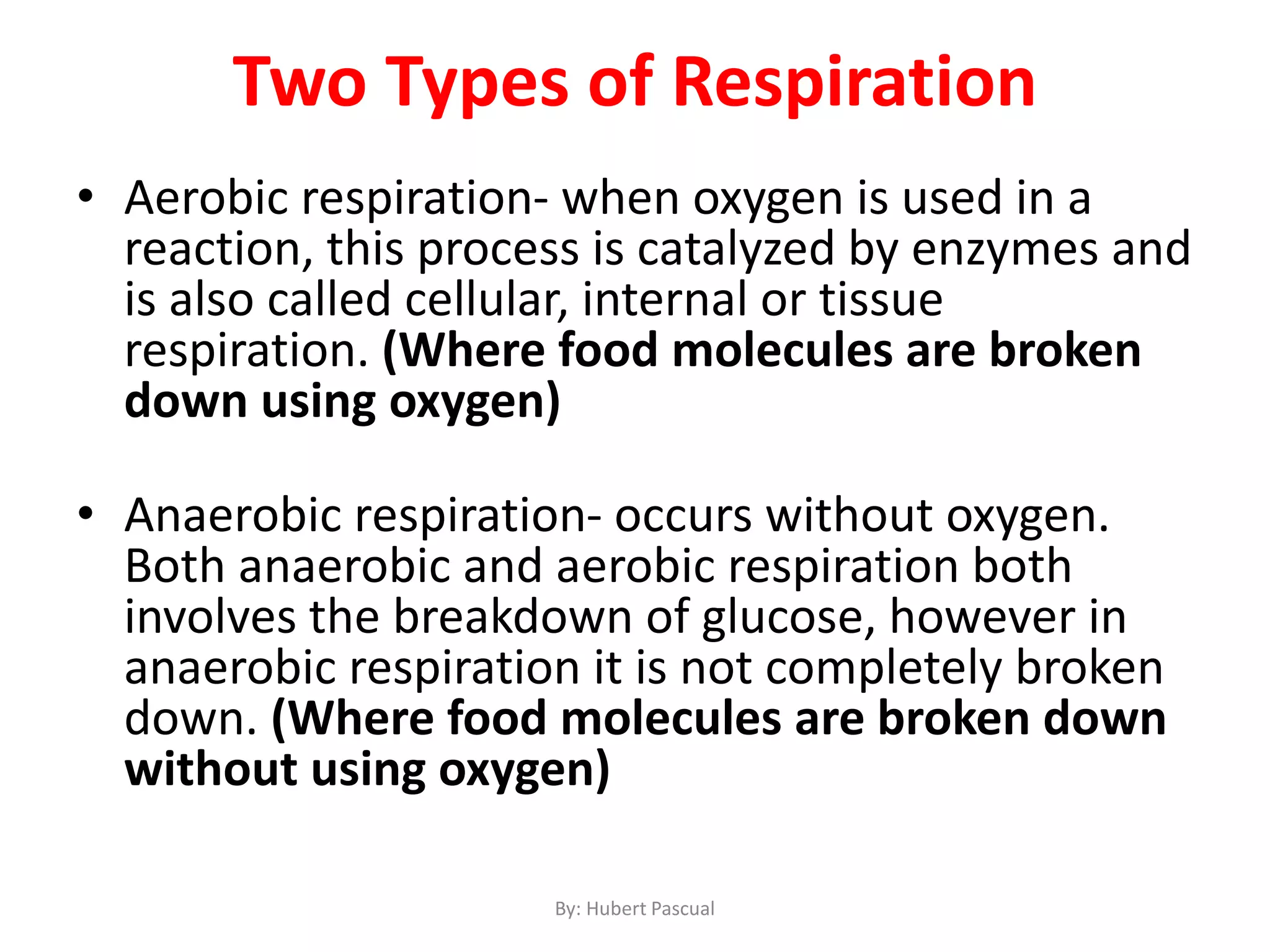 Two Types of Respiration
• Aerobic respiration- when oxygen is used in a
reaction, this process is catalyzed by enzymes and
is also called cellular, internal or tissue
respiration. (Where food molecules are broken
down using oxygen)
• Anaerobic respiration- occurs without oxygen.
Both anaerobic and aerobic respiration both
involves the breakdown of glucose, however in
anaerobic respiration it is not completely broken
down. (Where food molecules are broken down
without using oxygen)
By: Hubert Pascual
 
