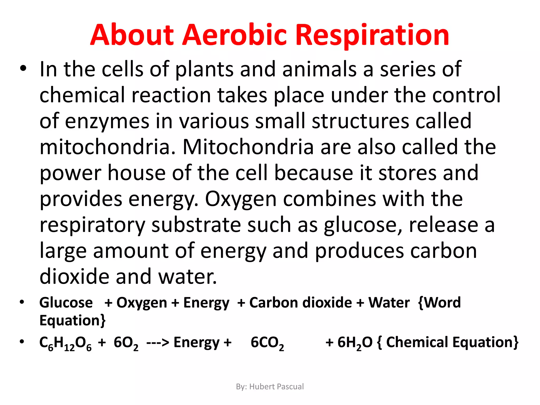 About Aerobic Respiration
• In the cells of plants and animals a series of
chemical reaction takes place under the control
of enzymes in various small structures called
mitochondria. Mitochondria are also called the
power house of the cell because it stores and
provides energy. Oxygen combines with the
respiratory substrate such as glucose, release a
large amount of energy and produces carbon
dioxide and water.
• Glucose + Oxygen + Energy + Carbon dioxide + Water {Word
Equation}
• C6H12O6 + 6O2 ---> Energy + 6CO2 + 6H2O { Chemical Equation}
By: Hubert Pascual
 