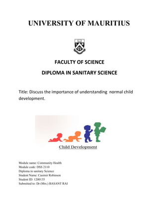 UNIVERSITY OF MAURITIUS
FACULTY OF SCIENCE
DIPLOMA IN SANITARY SCIENCE
Title: Discuss the importance of understanding normal child
development.
Module name: Community Health
Module code: DSS 2110
Diploma in sanitary Science
Student Name: Casimir Robinson
Student ID: 1200135
Submitted to: Dr (Mrs.) BASANT RAI
 