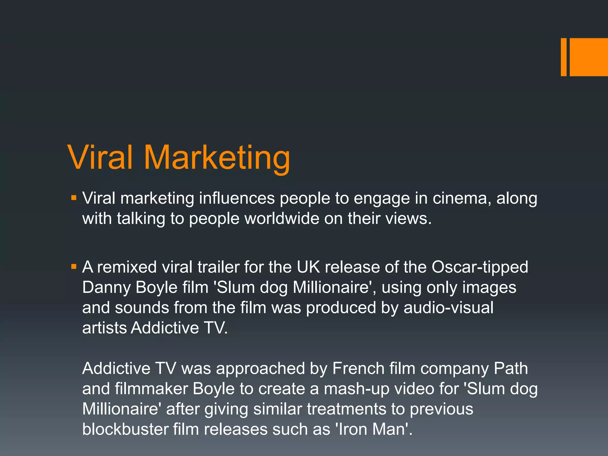 Viral Marketing
 Viral marketing influences people to engage in cinema, along
  with talking to people worldwide on their views.

 A remixed viral trailer for the UK release of the Oscar-tipped
  Danny Boyle film 'Slum dog Millionaire', using only images
  and sounds from the film was produced by audio-visual
  artists Addictive TV.

 Addictive TV was approached by French film company Path
 and filmmaker Boyle to create a mash-up video for 'Slum dog
 Millionaire' after giving similar treatments to previous
 blockbuster film releases such as 'Iron Man'.
 