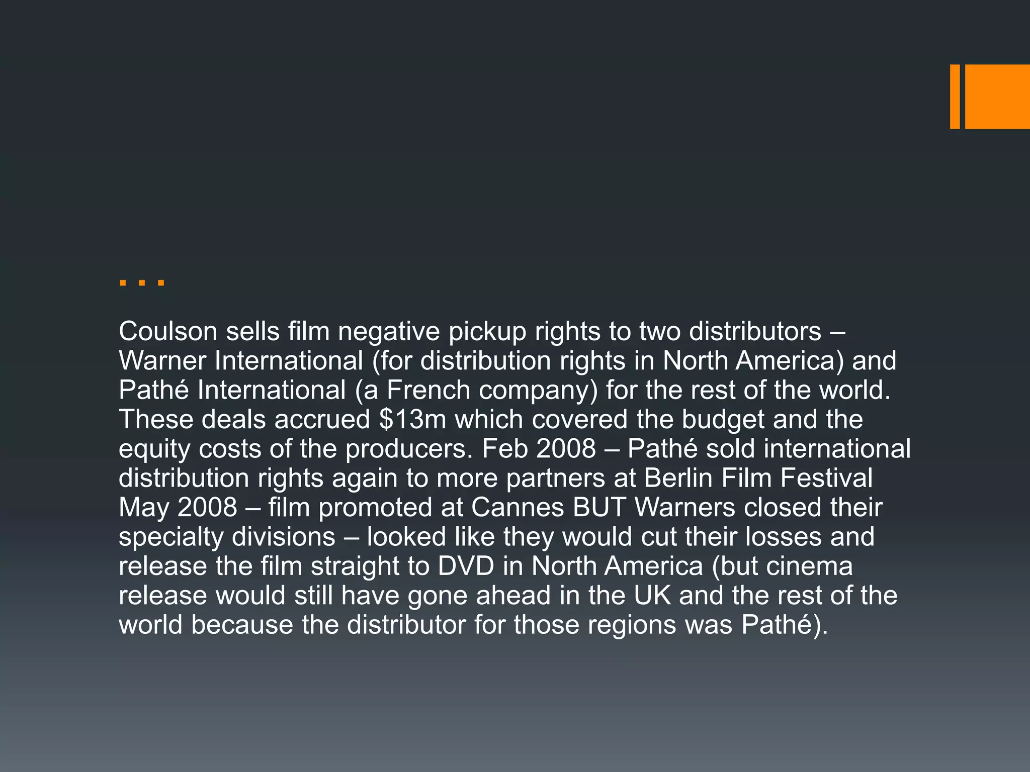 …
Coulson sells film negative pickup rights to two distributors –
Warner International (for distribution rights in North America) and
Pathé International (a French company) for the rest of the world.
These deals accrued $13m which covered the budget and the
equity costs of the producers. Feb 2008 – Pathé sold international
distribution rights again to more partners at Berlin Film Festival
May 2008 – film promoted at Cannes BUT Warners closed their
specialty divisions – looked like they would cut their losses and
release the film straight to DVD in North America (but cinema
release would still have gone ahead in the UK and the rest of the
world because the distributor for those regions was Pathé).
 