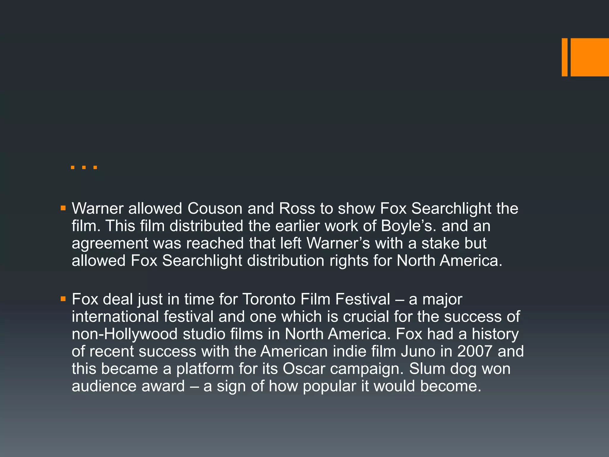 …
 Warner allowed Couson and Ross to show Fox Searchlight the
  film. This film distributed the earlier work of Boyle’s. and an
  agreement was reached that left Warner’s with a stake but
  allowed Fox Searchlight distribution rights for North America.

 Fox deal just in time for Toronto Film Festival – a major
  international festival and one which is crucial for the success of
  non-Hollywood studio films in North America. Fox had a history
  of recent success with the American indie film Juno in 2007 and
  this became a platform for its Oscar campaign. Slum dog won
  audience award – a sign of how popular it would become.
 