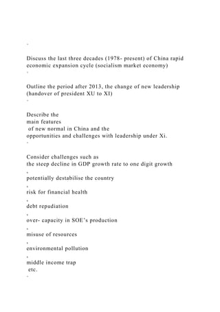 ·
Discuss the last three decades (1978- present) of China rapid
economic expansion cycle (socialism market economy)
·
Outline the period after 2013, the change of new leadership
(handover of president XU to XI)
·
Describe the
main features
of new normal in China and the
opportunities and challenges with leadership under Xi.
·
Consider challenges such as
the steep decline in GDP growth rate to one digit growth
,
potentially destabilise the country
,
risk for financial health
,
debt repudiation
,
over- capacity in SOE’s production
,
misuse of resources
,
environmental pollution
,
middle income trap
etc.
·
 