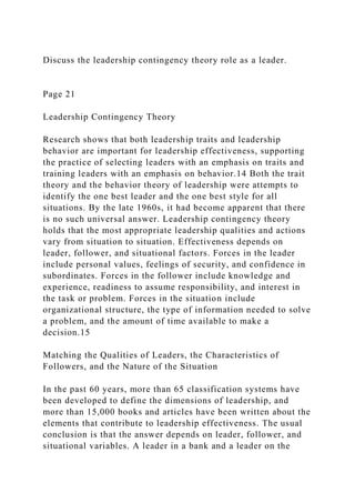 Discuss the leadership contingency theory role as a leader.
Page 21
Leadership Contingency Theory
Research shows that both leadership traits and leadership
behavior are important for leadership effectiveness, supporting
the practice of selecting leaders with an emphasis on traits and
training leaders with an emphasis on behavior.14 Both the trait
theory and the behavior theory of leadership were attempts to
identify the one best leader and the one best style for all
situations. By the late 1960s, it had become apparent that there
is no such universal answer. Leadership contingency theory
holds that the most appropriate leadership qualities and actions
vary from situation to situation. Effectiveness depends on
leader, follower, and situational factors. Forces in the leader
include personal values, feelings of security, and confidence in
subordinates. Forces in the follower include knowledge and
experience, readiness to assume responsibility, and interest in
the task or problem. Forces in the situation include
organizational structure, the type of information needed to solve
a problem, and the amount of time available to make a
decision.15
Matching the Qualities of Leaders, the Characteristics of
Followers, and the Nature of the Situation
In the past 60 years, more than 65 classification systems have
been developed to define the dimensions of leadership, and
more than 15,000 books and articles have been written about the
elements that contribute to leadership effectiveness. The usual
conclusion is that the answer depends on leader, follower, and
situational variables. A leader in a bank and a leader on the
 