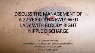 DISCUSS THE MANAGEMENT OF
A 27 YEAR OLD NEWLY-WED
LADY WITH BLOODY RIGHT
NIPPLE DISCHARGEBy
DR ECHEBIRI, PROMISE
DEPARTMENT OF SURGERY, NATIONAL HOSPITAL, ABUJA
SUPERVISOR: DR O.O. OLAOMI
9TH SEPTEMBER, 2019
 