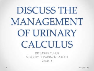 DISCUSS THE
MANAGEMENT
OF URINARY
CALCULUS
DR BASHIR YUNUS
SURGERY DEPARTMENT A.K.T.H
22/4/14
4/21/2014 1
 