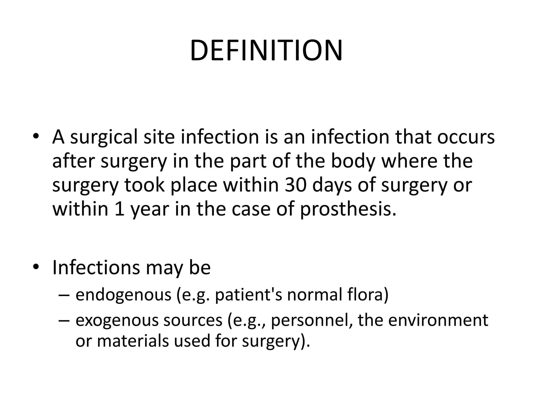 DEFINITION
• A surgical site infection is an infection that occurs
after surgery in the part of the body where the
surgery took place within 30 days of surgery or
within 1 year in the case of prosthesis.
• Infections may be
– endogenous (e.g. patient's normal flora)
– exogenous sources (e.g., personnel, the environment
or materials used for surgery).
 