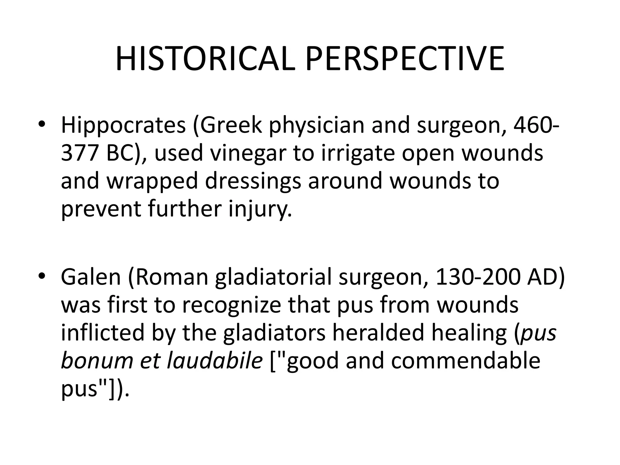 HISTORICAL PERSPECTIVE
• Hippocrates (Greek physician and surgeon, 460-
377 BC), used vinegar to irrigate open wounds
and wrapped dressings around wounds to
prevent further injury.
• Galen (Roman gladiatorial surgeon, 130-200 AD)
was first to recognize that pus from wounds
inflicted by the gladiators heralded healing (pus
bonum et laudabile ["good and commendable
pus"]).
 