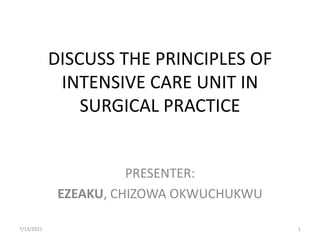 DISCUSS THE PRINCIPLES OF
INTENSIVE CARE UNIT IN
SURGICAL PRACTICE
PRESENTER:
EZEAKU, CHIZOWA OKWUCHUKWU
7/13/2021 1
 
