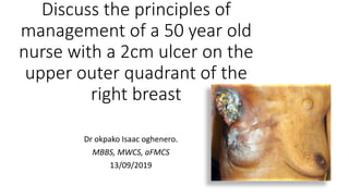 Discuss the principles of
management of a 50 year old
nurse with a 2cm ulcer on the
upper outer quadrant of the
right breast
Dr okpako Isaac oghenero.
MBBS, MWCS, aFMCS
13/09/2019
 