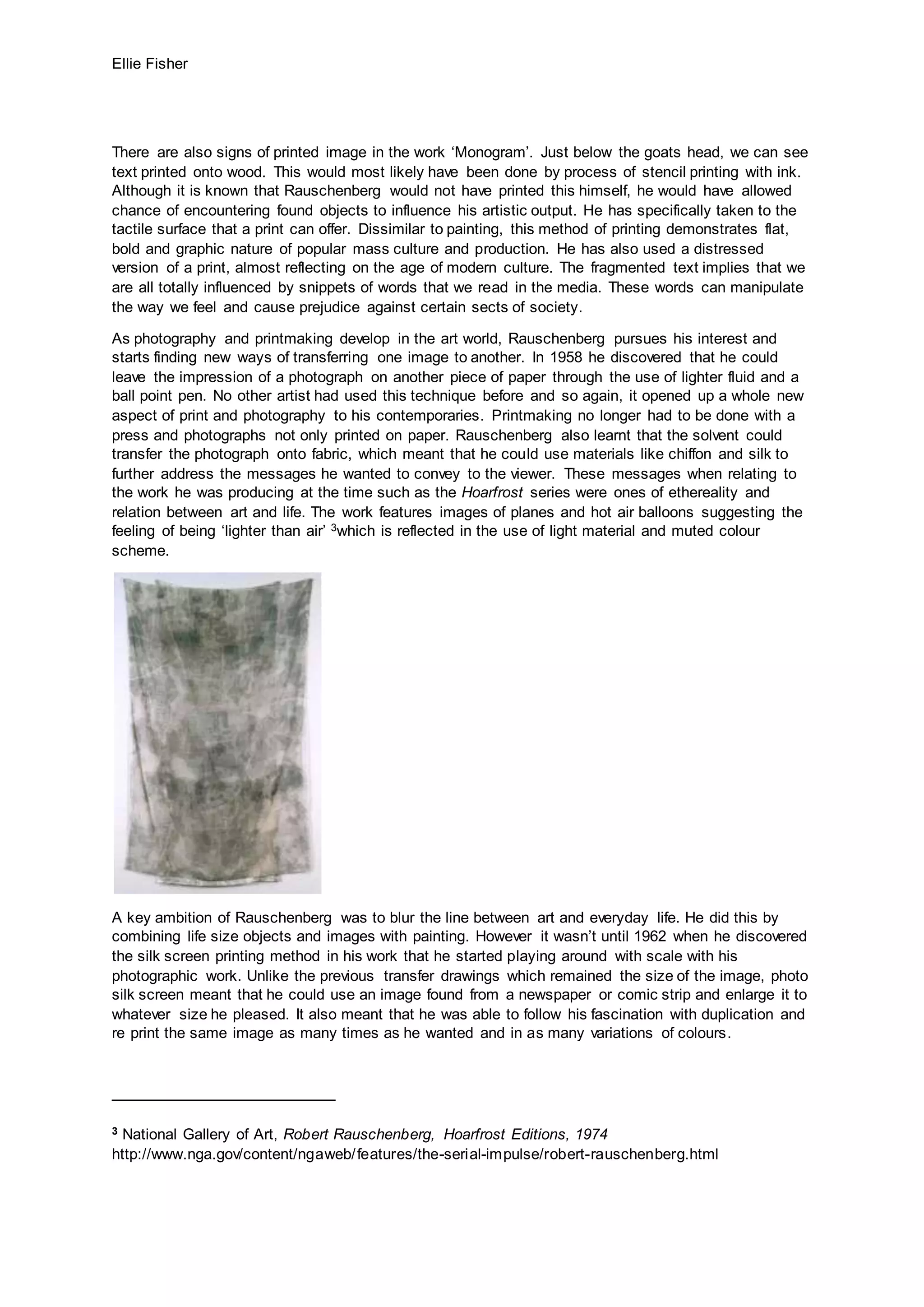 Ellie Fisher
There are also signs of printed image in the work ‘Monogram’. Just below the goats head, we can see
text printed onto wood. This would most likely have been done by process of stencil printing with ink.
Although it is known that Rauschenberg would not have printed this himself, he would have allowed
chance of encountering found objects to influence his artistic output. He has specifically taken to the
tactile surface that a print can offer. Dissimilar to painting, this method of printing demonstrates flat,
bold and graphic nature of popular mass culture and production. He has also used a distressed
version of a print, almost reflecting on the age of modern culture. The fragmented text implies that we
are all totally influenced by snippets of words that we read in the media. These words can manipulate
the way we feel and cause prejudice against certain sects of society.
As photography and printmaking develop in the art world, Rauschenberg pursues his interest and
starts finding new ways of transferring one image to another. In 1958 he discovered that he could
leave the impression of a photograph on another piece of paper through the use of lighter fluid and a
ball point pen. No other artist had used this technique before and so again, it opened up a whole new
aspect of print and photography to his contemporaries. Printmaking no longer had to be done with a
press and photographs not only printed on paper. Rauschenberg also learnt that the solvent could
transfer the photograph onto fabric, which meant that he could use materials like chiffon and silk to
further address the messages he wanted to convey to the viewer. These messages when relating to
the work he was producing at the time such as the Hoarfrost series were ones of ethereality and
relation between art and life. The work features images of planes and hot air balloons suggesting the
feeling of being ‘lighter than air’ 3which is reflected in the use of light material and muted colour
scheme.
A key ambition of Rauschenberg was to blur the line between art and everyday life. He did this by
combining life size objects and images with painting. However it wasn’t until 1962 when he discovered
the silk screen printing method in his work that he started playing around with scale with his
photographic work. Unlike the previous transfer drawings which remained the size of the image, photo
silk screen meant that he could use an image found from a newspaper or comic strip and enlarge it to
whatever size he pleased. It also meant that he was able to follow his fascination with duplication and
re print the same image as many times as he wanted and in as many variations of colours.
3 National Gallery of Art, Robert Rauschenberg, Hoarfrost Editions, 1974
http://www.nga.gov/content/ngaweb/features/the-serial-impulse/robert-rauschenberg.html
 