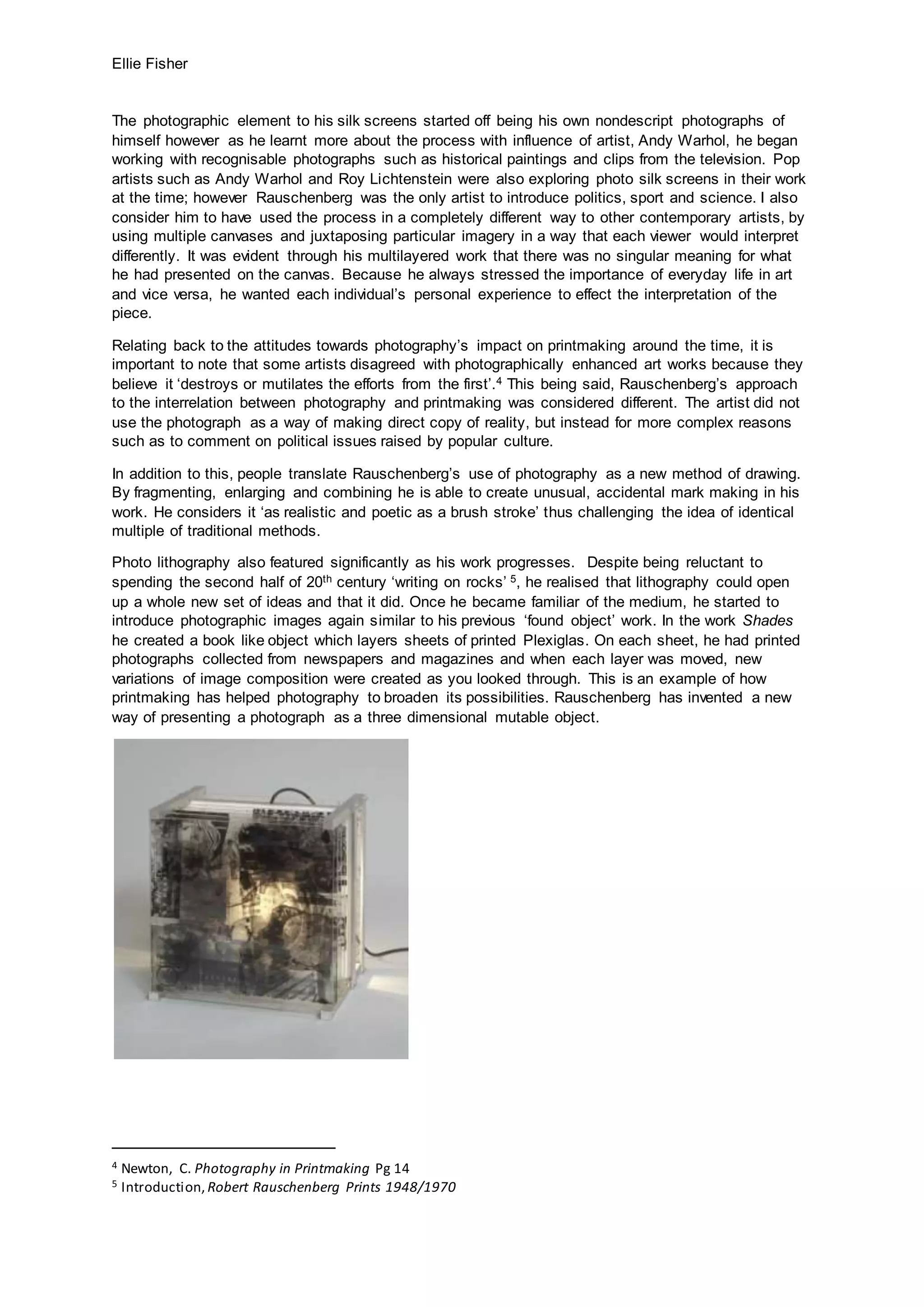 Ellie Fisher
The photographic element to his silk screens started off being his own nondescript photographs of
himself however as he learnt more about the process with influence of artist, Andy Warhol, he began
working with recognisable photographs such as historical paintings and clips from the television. Pop
artists such as Andy Warhol and Roy Lichtenstein were also exploring photo silk screens in their work
at the time; however Rauschenberg was the only artist to introduce politics, sport and science. I also
consider him to have used the process in a completely different way to other contemporary artists, by
using multiple canvases and juxtaposing particular imagery in a way that each viewer would interpret
differently. It was evident through his multilayered work that there was no singular meaning for what
he had presented on the canvas. Because he always stressed the importance of everyday life in art
and vice versa, he wanted each individual’s personal experience to effect the interpretation of the
piece.
Relating back to the attitudes towards photography’s impact on printmaking around the time, it is
important to note that some artists disagreed with photographically enhanced art works because they
believe it ‘destroys or mutilates the efforts from the first’.4 This being said, Rauschenberg’s approach
to the interrelation between photography and printmaking was considered different. The artist did not
use the photograph as a way of making direct copy of reality, but instead for more complex reasons
such as to comment on political issues raised by popular culture.
In addition to this, people translate Rauschenberg’s use of photography as a new method of drawing.
By fragmenting, enlarging and combining he is able to create unusual, accidental mark making in his
work. He considers it ‘as realistic and poetic as a brush stroke’ thus challenging the idea of identical
multiple of traditional methods.
Photo lithography also featured significantly as his work progresses. Despite being reluctant to
spending the second half of 20th century ‘writing on rocks’ 5, he realised that lithography could open
up a whole new set of ideas and that it did. Once he became familiar of the medium, he started to
introduce photographic images again similar to his previous ‘found object’ work. In the work Shades
he created a book like object which layers sheets of printed Plexiglas. On each sheet, he had printed
photographs collected from newspapers and magazines and when each layer was moved, new
variations of image composition were created as you looked through. This is an example of how
printmaking has helped photography to broaden its possibilities. Rauschenberg has invented a new
way of presenting a photograph as a three dimensional mutable object.
4 Newton, C. Photography in Printmaking Pg 14
5 Introduction, Robert Rauschenberg Prints 1948/1970
 