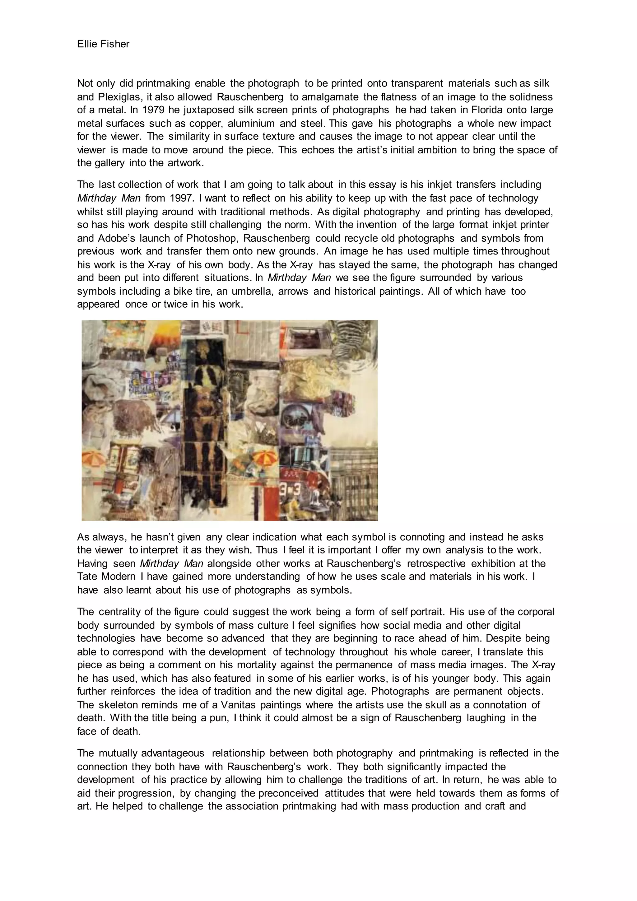 Ellie Fisher
Not only did printmaking enable the photograph to be printed onto transparent materials such as silk
and Plexiglas, it also allowed Rauschenberg to amalgamate the flatness of an image to the solidness
of a metal. In 1979 he juxtaposed silk screen prints of photographs he had taken in Florida onto large
metal surfaces such as copper, aluminium and steel. This gave his photographs a whole new impact
for the viewer. The similarity in surface texture and causes the image to not appear clear until the
viewer is made to move around the piece. This echoes the artist’s initial ambition to bring the space of
the gallery into the artwork.
The last collection of work that I am going to talk about in this essay is his inkjet transfers including
Mirthday Man from 1997. I want to reflect on his ability to keep up with the fast pace of technology
whilst still playing around with traditional methods. As digital photography and printing has developed,
so has his work despite still challenging the norm. With the invention of the large format inkjet printer
and Adobe’s launch of Photoshop, Rauschenberg could recycle old photographs and symbols from
previous work and transfer them onto new grounds. An image he has used multiple times throughout
his work is the X-ray of his own body. As the X-ray has stayed the same, the photograph has changed
and been put into different situations. In Mirthday Man we see the figure surrounded by various
symbols including a bike tire, an umbrella, arrows and historical paintings. All of which have too
appeared once or twice in his work.
As always, he hasn’t given any clear indication what each symbol is connoting and instead he asks
the viewer to interpret it as they wish. Thus I feel it is important I offer my own analysis to the work.
Having seen Mirthday Man alongside other works at Rauschenberg’s retrospective exhibition at the
Tate Modern I have gained more understanding of how he uses scale and materials in his work. I
have also learnt about his use of photographs as symbols.
The centrality of the figure could suggest the work being a form of self portrait. His use of the corporal
body surrounded by symbols of mass culture I feel signifies how social media and other digital
technologies have become so advanced that they are beginning to race ahead of him. Despite being
able to correspond with the development of technology throughout his whole career, I translate this
piece as being a comment on his mortality against the permanence of mass media images. The X-ray
he has used, which has also featured in some of his earlier works, is of his younger body. This again
further reinforces the idea of tradition and the new digital age. Photographs are permanent objects.
The skeleton reminds me of a Vanitas paintings where the artists use the skull as a connotation of
death. With the title being a pun, I think it could almost be a sign of Rauschenberg laughing in the
face of death.
The mutually advantageous relationship between both photography and printmaking is reflected in the
connection they both have with Rauschenberg’s work. They both significantly impacted the
development of his practice by allowing him to challenge the traditions of art. In return, he was able to
aid their progression, by changing the preconceived attitudes that were held towards them as forms of
art. He helped to challenge the association printmaking had with mass production and craft and
 