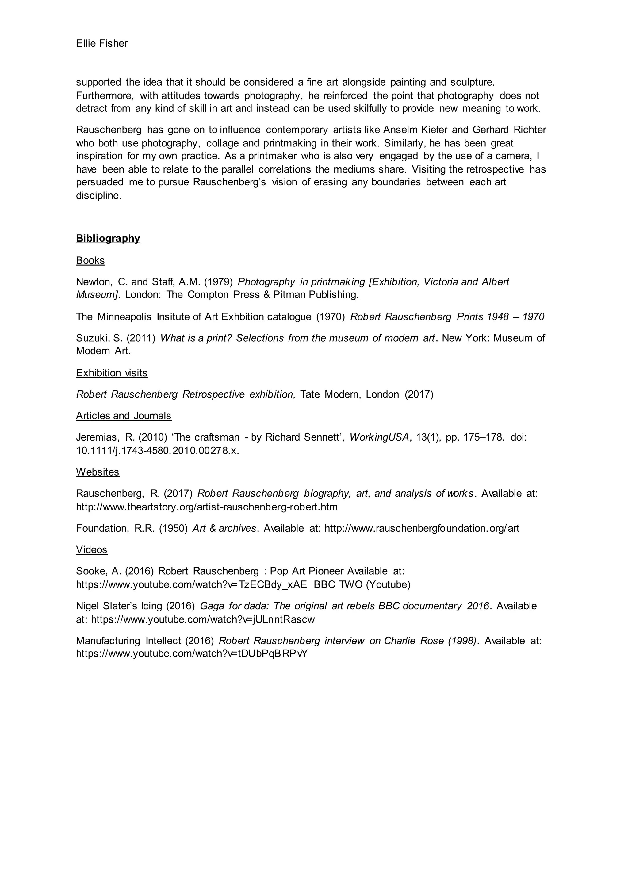 Ellie Fisher
supported the idea that it should be considered a fine art alongside painting and sculpture.
Furthermore, with attitudes towards photography, he reinforced the point that photography does not
detract from any kind of skill in art and instead can be used skilfully to provide new meaning to work.
Rauschenberg has gone on to influence contemporary artists like Anselm Kiefer and Gerhard Richter
who both use photography, collage and printmaking in their work. Similarly, he has been great
inspiration for my own practice. As a printmaker who is also very engaged by the use of a camera, I
have been able to relate to the parallel correlations the mediums share. Visiting the retrospective has
persuaded me to pursue Rauschenberg’s vision of erasing any boundaries between each art
discipline.
Bibliography
Books
Newton, C. and Staff, A.M. (1979) Photography in printmaking [Exhibition, Victoria and Albert
Museum]. London: The Compton Press & Pitman Publishing.
The Minneapolis Insitute of Art Exhbition catalogue (1970) Robert Rauschenberg Prints 1948 – 1970
Suzuki, S. (2011) What is a print? Selections from the museum of modern art. New York: Museum of
Modern Art.
Exhibition visits
Robert Rauschenberg Retrospective exhibition, Tate Modern, London (2017)
Articles and Journals
Jeremias, R. (2010) ‘The craftsman - by Richard Sennett’, WorkingUSA, 13(1), pp. 175–178. doi:
10.1111/j.1743-4580.2010.00278.x.
Websites
Rauschenberg, R. (2017) Robert Rauschenberg biography, art, and analysis of works. Available at:
http://www.theartstory.org/artist-rauschenberg-robert.htm
Foundation, R.R. (1950) Art & archives. Available at: http://www.rauschenbergfoundation.org/art
Videos
Sooke, A. (2016) Robert Rauschenberg : Pop Art Pioneer Available at:
https://www.youtube.com/watch?v=TzECBdy_xAE BBC TWO (Youtube)
Nigel Slater’s Icing (2016) Gaga for dada: The original art rebels BBC documentary 2016. Available
at: https://www.youtube.com/watch?v=jULnntRascw
Manufacturing Intellect (2016) Robert Rauschenberg interview on Charlie Rose (1998). Available at:
https://www.youtube.com/watch?v=tDUbPqBRPvY
 
