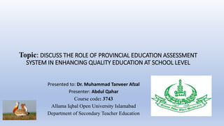 Topic: DISCUSS THE ROLE OF PROVINCIAL EDUCATION ASSESSMENT
SYSTEM IN ENHANCING QUALITY EDUCATION AT SCHOOL LEVEL
Presented to: Dr. Muhammad Tanveer Afzal
Presenter: Abdul Qahar
Course code: 3743
Allama Iqbal Open University Islamabad
Department of Secondary Teacher Education
 