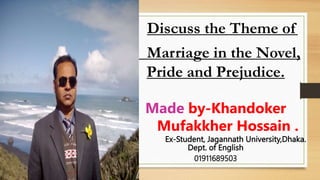 Discuss the Theme of
Marriage in the Novel,
Pride and Prejudice.
Made by-Khandoker
Mufakkher Hossain .
Ex-Student, Jagannath University,Dhaka.
Dept. of English
01911689503
 