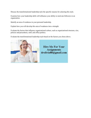 Discuss the transformational leadership style the specific reasons for selecting this style.
Examine how your leadership skills will influence your ability to motivate followers in an
organization.
Identify an area of weakness in your personal leadership.
Explain how you will develop this area of weakness into a strength.
Evaluate the factors that influence organizational culture, such as organizational structure, size,
policies and procedures, staff, and office politics.
Evaluate the transformational leadership style based on the factors you chose above.
 
