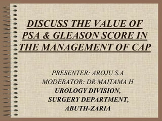 DISCUSS THE VALUE OF
 PSA & GLEASON SCORE IN
THE MANAGEMENT OF CAP

      PRESENTER: AROJU S.A
    MODERATOR: DR MAITAMA H
       UROLOGY DIVISION,
     SURGERY DEPARTMENT,
         ABUTH-ZARIA
 