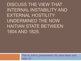 DISCUSS THE VIEW THAT
INTERNAL INSTABILITY AND
EXTERNAL HOSTILITY
UNDERMINED THE NOW
HAITIAN STATE BETWEEN
1804 AND 1825.
This is John’s presentation Sit back listen and
relax :D
 