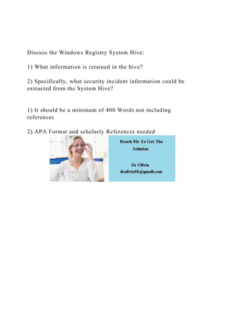 Discuss the Windows Registry System Hive:
1) What information is retained in the hive?
2) Specifically, what security incident information could be
extracted from the System Hive?
1) It should be a minimum of 400 Words not including
references
2) APA Format and scholarly References needed
 