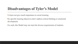 Disadvantages of Tyler’s Model
 It does not give much importance to social learning.
Its specific learning objectives don’t address critical thinking or emotional
development.
As such, this Model may not meet the diverse requirements of students.
 