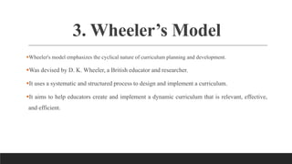 3. Wheeler’s Model
Wheeler's model emphasizes the cyclical nature of curriculum planning and development.
Was devised by D. K. Wheeler, a British educator and researcher.
It uses a systematic and structured process to design and implement a curriculum.
It aims to help educators create and implement a dynamic curriculum that is relevant, effective,
and efficient.
 