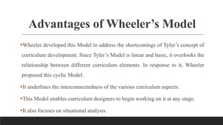 Advantages of Wheeler’s Model
Wheeler developed this Model to address the shortcomings of Tyler’s concept of
curriculum development. Since Tyler’s Model is linear and basic, it overlooks the
relationship between different curriculum elements. In response to it, Wheeler
proposed this cyclic Model.
It underlines the interconnectedness of the various curriculum aspects.
This Model enables curriculum designers to begin working on it at any stage.
It also focuses on situational analysis.
 