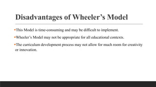 Disadvantages of Wheeler’s Model
This Model is time-consuming and may be difficult to implement.
Wheeler’s Model may not be appropriate for all educational contexts.
The curriculum development process may not allow for much room for creativity
or innovation.
 