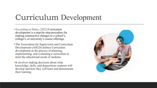 Curriculum Development
According to Dutta, (2022) Curriculum
development is a step-by-step procedure for
making constructive changes to a school’s,
college’s, or university’s course offerings.
The Association for Supervision and Curriculum
Development (ASCD) defines Curriculum
development as the process of planning,
implementing, and evaluating a curriculum to
meet the educational needs of students.
It involves making decisions about what
knowledge, skills, and dispositions students will
develop and how they will learn and demonstrate
their learning.
 
