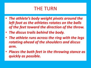 THE TURN
• The athlete’s body weight pivots around the
left foot as the athletes rotates on the balls
of the feet toward the direction of the throw.
• The discus trails behind the body.
• The athlete runs across the ring with the legs
rotating ahead of the shoulders and discus
arm.
• Places the both feet in the throwing stance as
quickly as possible.
 