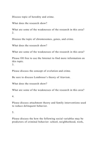 Discuss topic of heredity and crime.
What does the research show?
What are some of the weaknesses of the research in this area?
2.
Discuss the topic of chromosomes, genes, and crime.
What does the research show?
What are some of the weaknesses of the research in this area?
Please fill free to use the Internet to find more information on
this topic.
3.
Please discuss the concept of evolution and crime.
Be sure to discuss Lombroso’s theory of Atavism.
What does the research show?
What are some of the weaknesses of the research in this area?
4.
Please discuss attachment theory and family interventions used
to reduce delinquent behavior.
5.
Please discuss the how the following social variables may be
predictors of criminal behavior: school, neighborhood, work,
 