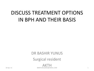 DISCUSS TREATMENT OPTIONS
IN BPH AND THEIR BASIS
DR BASHIR YUNUS
Surgical resident
AKTH18-Apr-15 BBINYUNUS2002@GMAIL.COM 1
 