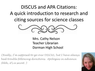 DISCUS and APA Citations:A quick introduction to research and citing sources for science classes Mrs. Cathy Nelson Teacher Librarian Dorman High School (Really, I’m supposed to go over DISCUS, but I have always had trouble following directions.  Apologies in advance. Shhh, it’s a secret. ) 