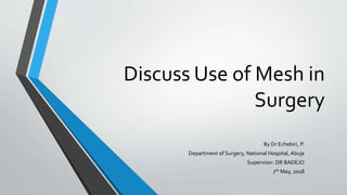 Discuss Use of Mesh in
Surgery
By Dr Echebiri, P.
Department of Surgery, National Hospital, Abuja
Supervisor: DR BADEJO
7th May, 2018
 
