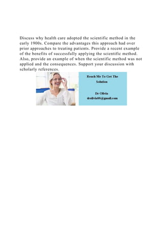 Discuss why health care adopted the scientific method in the
early 1900s. Compare the advantages this approach had over
prior approaches to treating patients. Provide a recent example
of the benefits of successfully applying the scientific method.
Also, provide an example of when the scientific method was not
applied and the consequences. Support your discussion with
scholarly references.
 