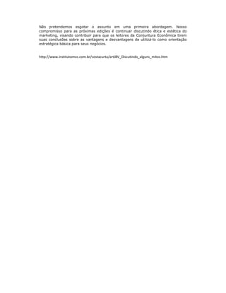 Não pretendemos esgotar o assunto em uma primeira abordagem. Nosso
compromisso para as próximas edições é continuar discutindo ética e estética do
marketing, visando contribuir para que os leitores da Conjuntura Econômica tirem
suas conclusões sobre as vantagens e desvantagens de utilizá-lo como orientação
estratégica básica para seus negócios.


http://www.institutomvc.com.br/costacurta/artJBV_Discutindo_alguns_mitos.htm
 