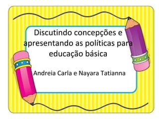 Discutindo concepções e
apresentando as políticas para
educação básica
Andreia Carla e Nayara Tatianna
 