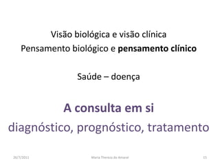 Visão biológica e visão clínicaPensamento biológico e pensamento clínicoSaúde – doençaA consulta em si diagnóstico, prognóstico, tratamento01/08/2011Maria Thereza do Amaral15