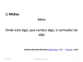 1) MidiasMeioOnde está algo, que conduz algo, o carreador de algo(Herbert Marshall McLuhan (Edmonton, 1911 — Toronto, 1980)01/08/2011Maria Thereza do Amaral27