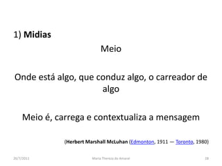 1) MidiasMeioOnde está algo, que conduz algo, o carreador de algoMeio é, carrega e contextualiza a mensagem(Herbert Marshall McLuhan (Edmonton, 1911 — Toronto, 1980)01/08/2011Maria Thereza do Amaral28
