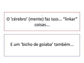 .O ‘cérebro’ (mente) faz isso... “linkar” coisas...E um ‘bicho de goiaba’ também...