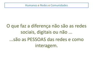 Humanos e Redes e ComunidadesO que faz a diferença não são as redes sociais, digitais ou não ......são as PESSOAS das redes e como interagem.
