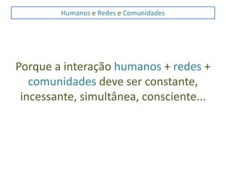 Humanos e Redes e ComunidadesPorque a interação humanos + redes + comunidades deve ser constante, incessante, simultânea, consciente...