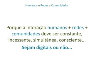Humanos e Redes e ComunidadesPorque a interação humanos + redes + comunidades deve ser constante, incessante, simultânea, consciente...Sejam digitais ou não...