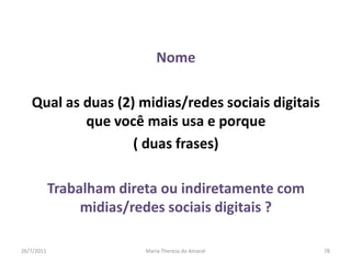 NomeQual as duas (2) midias/redes sociais digitais que você mais usa e porque ( duas frases)Trabalham direta ou indiretamente com midias/redes sociais digitais ?01/08/2011Maria Thereza do Amaral78