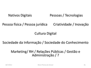 Nativos Digitais                     Pessoas / TecnologiasPessoa física / Pessoa jurídica       Criatividade / InovaçãoCultura Digital        “modas”Sociedade da Informação / Sociedade do ConhecimentoMarketing/ RH / Relações Públicas / Gestão e Administração / ?01/08/2011Maria Thereza do Amaral81