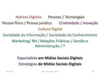 Nativos DigitaisPessoas / TecnologiasPessoa física / Pessoa jurídicaCriatividade / InovaçãoCultura Digital     “modas”Sociedade da Informação / Sociedade do ConhecimentoMarketing/ RH / Relações Públicas / Gestão e Administração / ?Especialista em Midias Sociais DigitaisEstratégias de Midias Sociais Digitais01/08/2011Maria Thereza do Amaral82